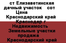 ст.Елизаветинская дачный участок 6 сот. › Цена ­ 550 000 - Краснодарский край, Краснодар г. Недвижимость » Земельные участки продажа   . Краснодарский край,Краснодар г.